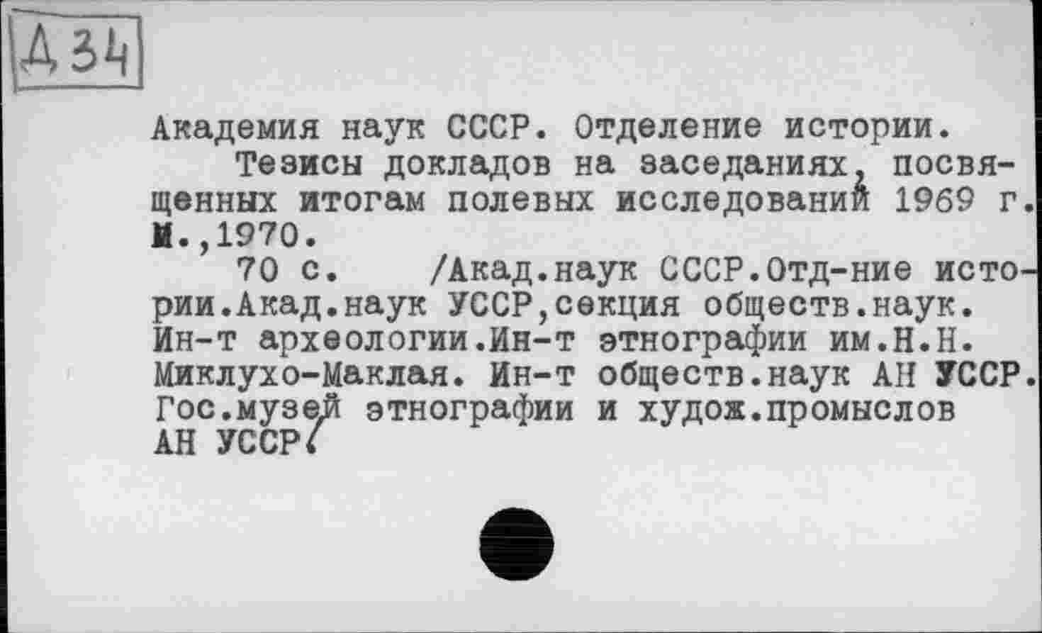 ﻿A3<i
Академия наук СССР. Отделение истории.
Тезисы докладов на заседаниях, посвя щенных итогам полевых исследований 1969 г. И.,1970.
70 с. /Акад.наук СССР.Отд-ние исто, рии.Акад.наук УССР,секция обществ.наук. Ин-т археологии.Ин-т этнографии им.Н.Н. Миклухо-Маклая. Ин-т обществ.наук АН УССР Гос.музе.й этнографии и худож.промыслов АН УССР/